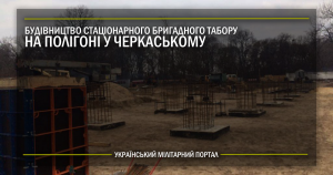 Будівництво стаціонарного бригадного табору на полігоні у Черкаському